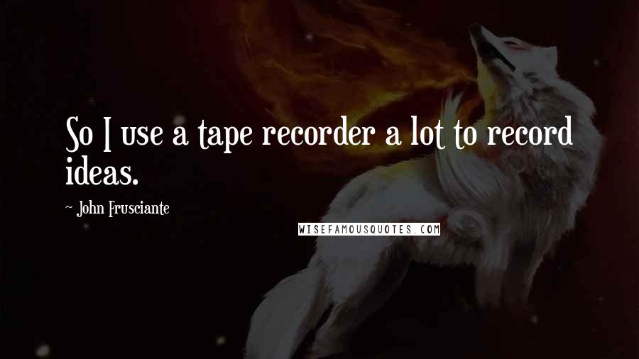 John Frusciante Quotes: So I use a tape recorder a lot to record ideas.