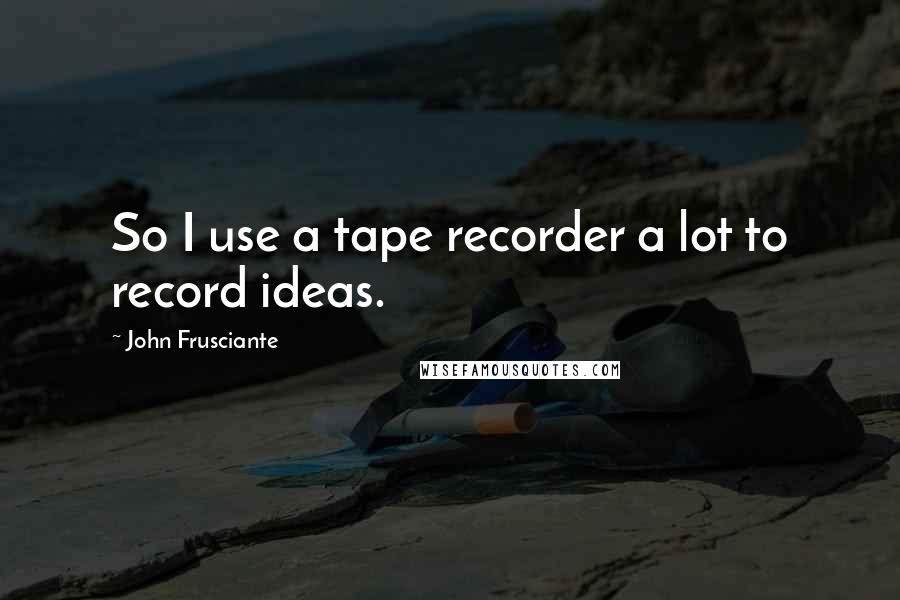 John Frusciante Quotes: So I use a tape recorder a lot to record ideas.