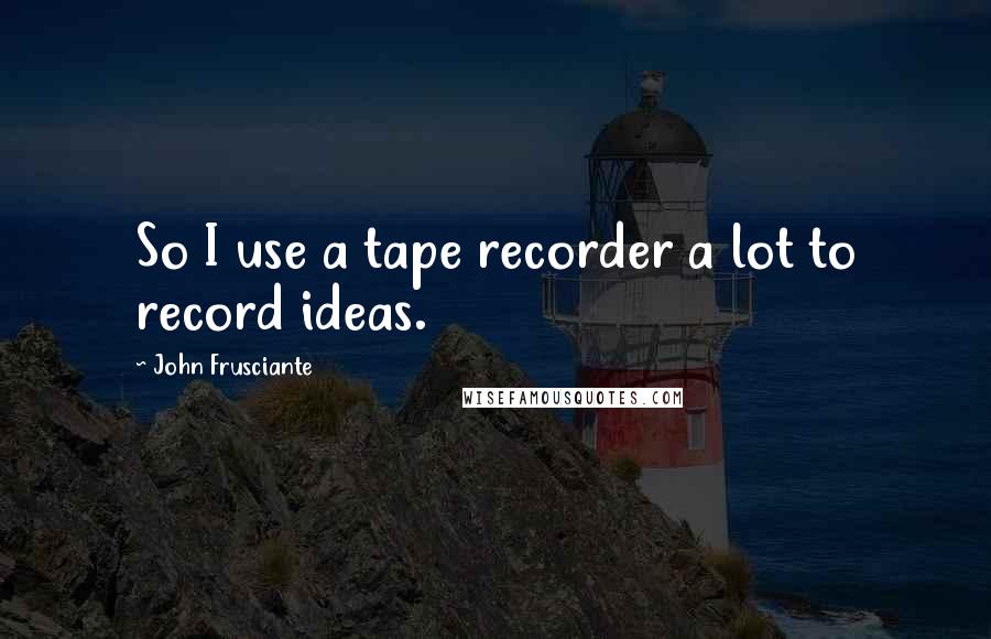 John Frusciante Quotes: So I use a tape recorder a lot to record ideas.