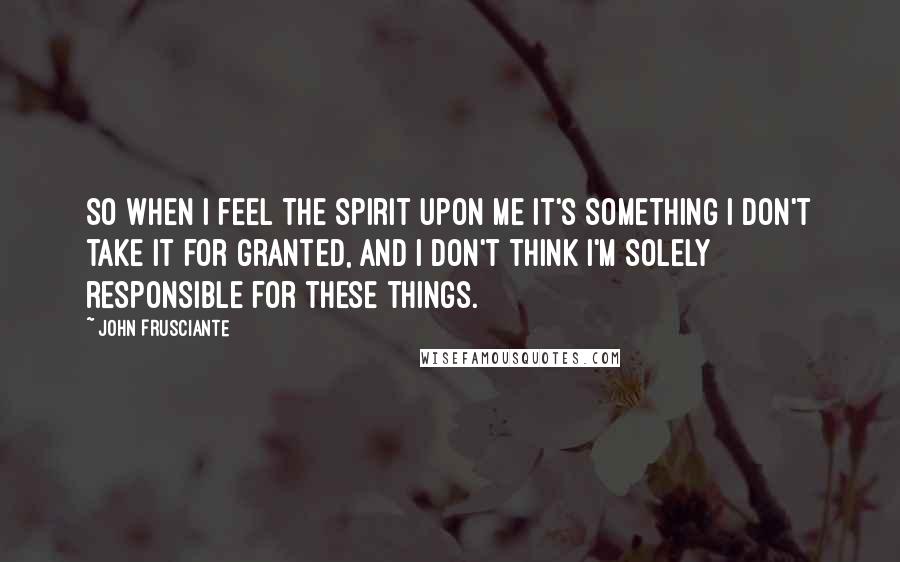 John Frusciante Quotes: So when I feel the spirit upon me it's something I don't take it for granted, and I don't think I'm solely responsible for these things.