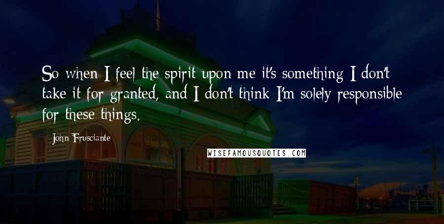 John Frusciante Quotes: So when I feel the spirit upon me it's something I don't take it for granted, and I don't think I'm solely responsible for these things.