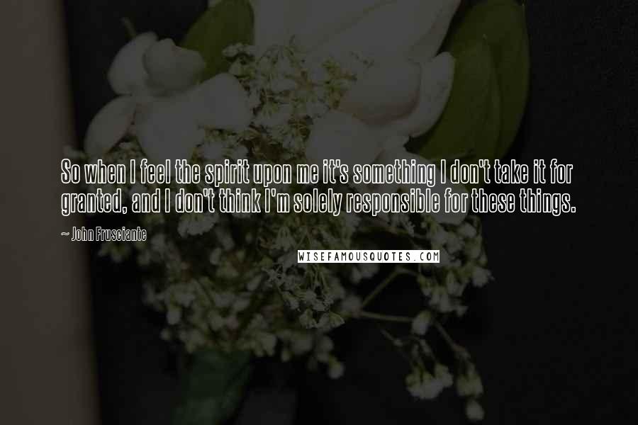John Frusciante Quotes: So when I feel the spirit upon me it's something I don't take it for granted, and I don't think I'm solely responsible for these things.