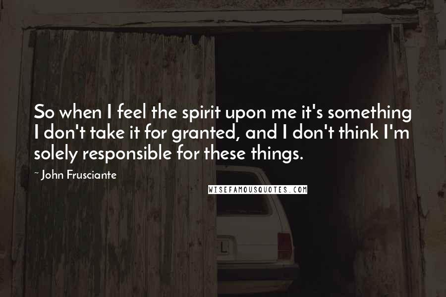 John Frusciante Quotes: So when I feel the spirit upon me it's something I don't take it for granted, and I don't think I'm solely responsible for these things.