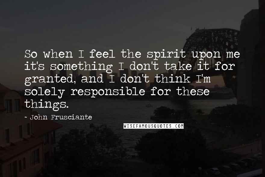 John Frusciante Quotes: So when I feel the spirit upon me it's something I don't take it for granted, and I don't think I'm solely responsible for these things.