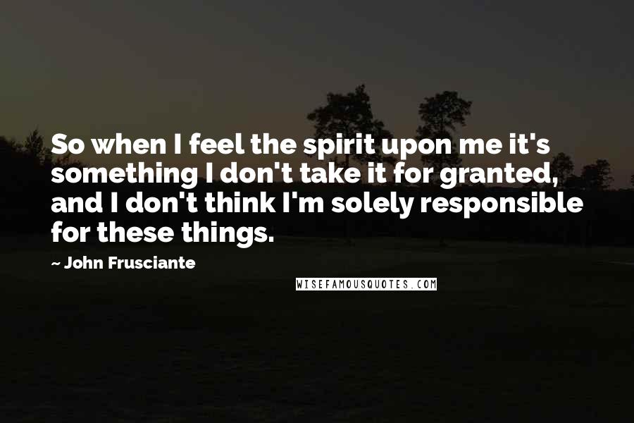 John Frusciante Quotes: So when I feel the spirit upon me it's something I don't take it for granted, and I don't think I'm solely responsible for these things.