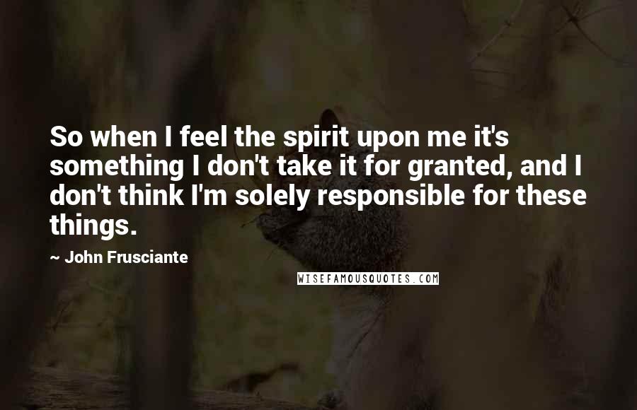 John Frusciante Quotes: So when I feel the spirit upon me it's something I don't take it for granted, and I don't think I'm solely responsible for these things.