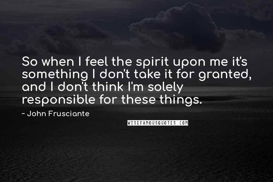 John Frusciante Quotes: So when I feel the spirit upon me it's something I don't take it for granted, and I don't think I'm solely responsible for these things.