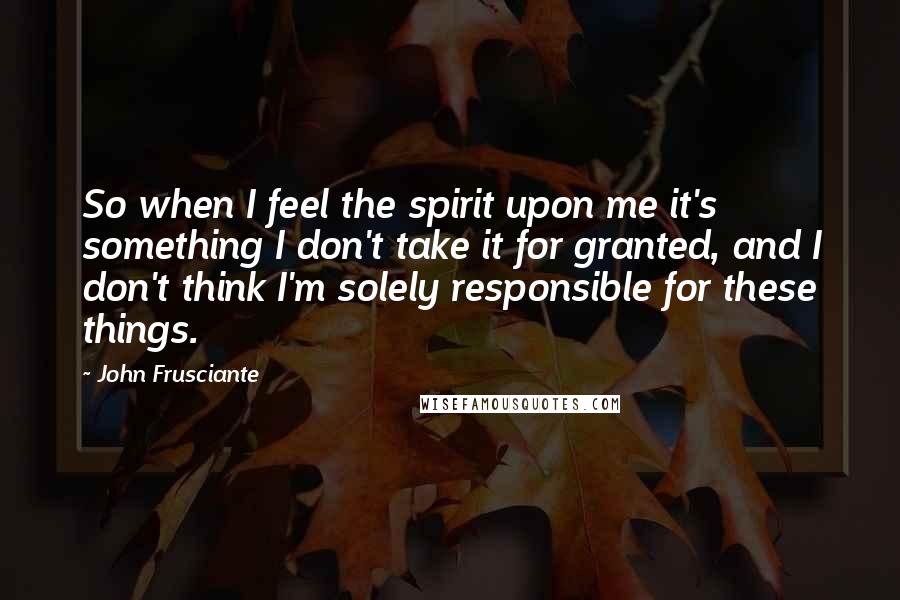 John Frusciante Quotes: So when I feel the spirit upon me it's something I don't take it for granted, and I don't think I'm solely responsible for these things.