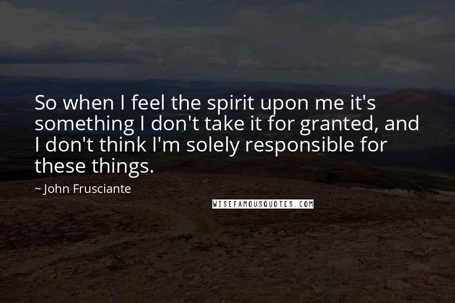 John Frusciante Quotes: So when I feel the spirit upon me it's something I don't take it for granted, and I don't think I'm solely responsible for these things.