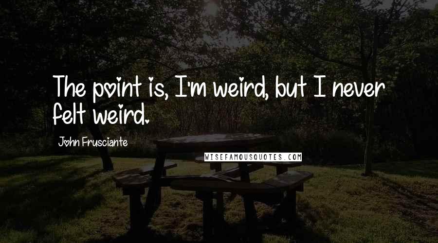 John Frusciante Quotes: The point is, I'm weird, but I never felt weird.