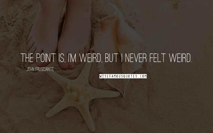 John Frusciante Quotes: The point is, I'm weird, but I never felt weird.