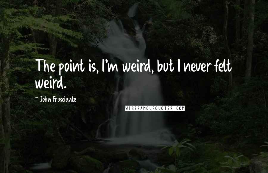 John Frusciante Quotes: The point is, I'm weird, but I never felt weird.