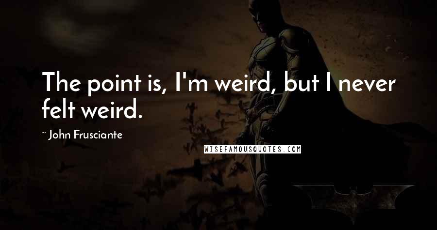 John Frusciante Quotes: The point is, I'm weird, but I never felt weird.