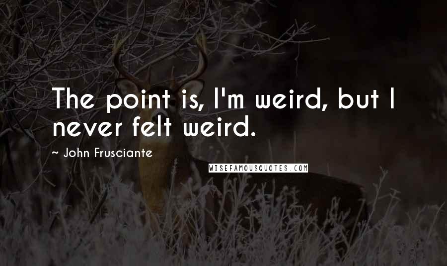 John Frusciante Quotes: The point is, I'm weird, but I never felt weird.