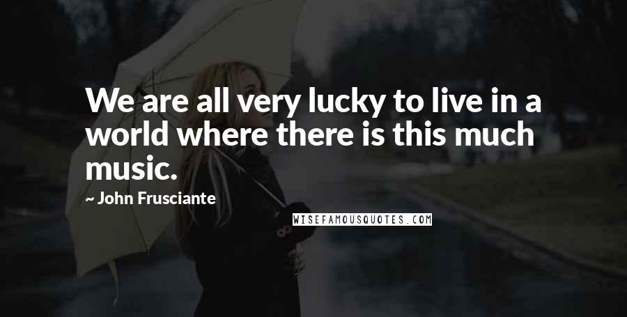 John Frusciante Quotes: We are all very lucky to live in a world where there is this much music.