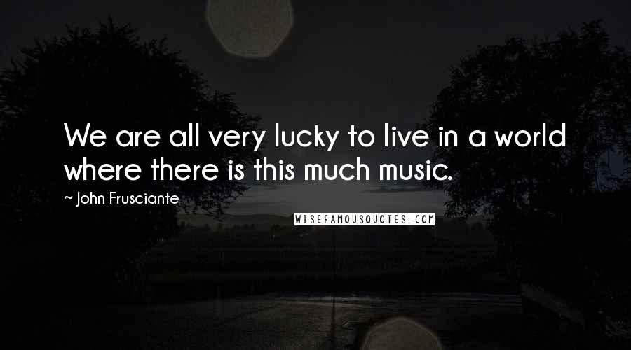 John Frusciante Quotes: We are all very lucky to live in a world where there is this much music.