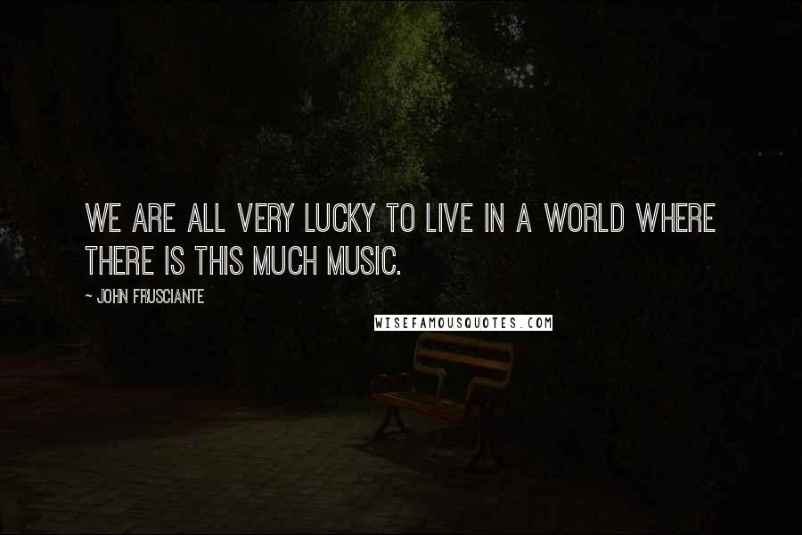 John Frusciante Quotes: We are all very lucky to live in a world where there is this much music.