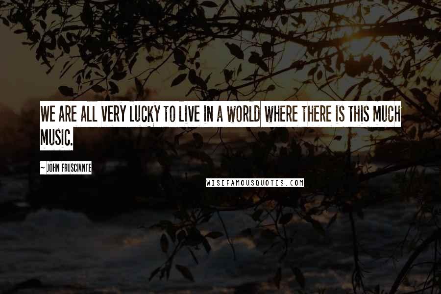 John Frusciante Quotes: We are all very lucky to live in a world where there is this much music.