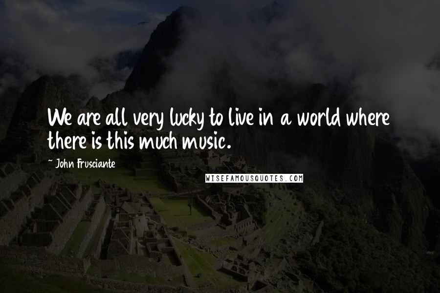John Frusciante Quotes: We are all very lucky to live in a world where there is this much music.