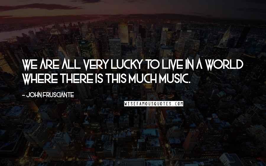 John Frusciante Quotes: We are all very lucky to live in a world where there is this much music.