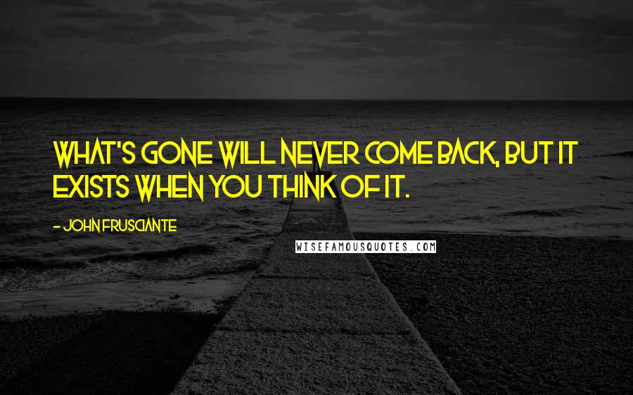 John Frusciante Quotes: What's gone will never come back, but it exists when you think of it.