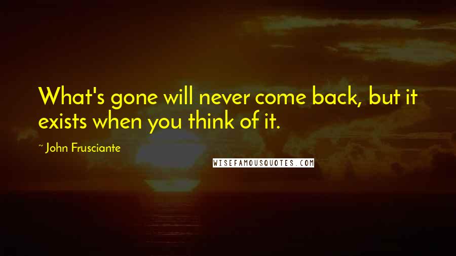 John Frusciante Quotes: What's gone will never come back, but it exists when you think of it.