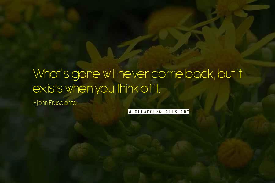 John Frusciante Quotes: What's gone will never come back, but it exists when you think of it.