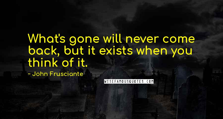 John Frusciante Quotes: What's gone will never come back, but it exists when you think of it.