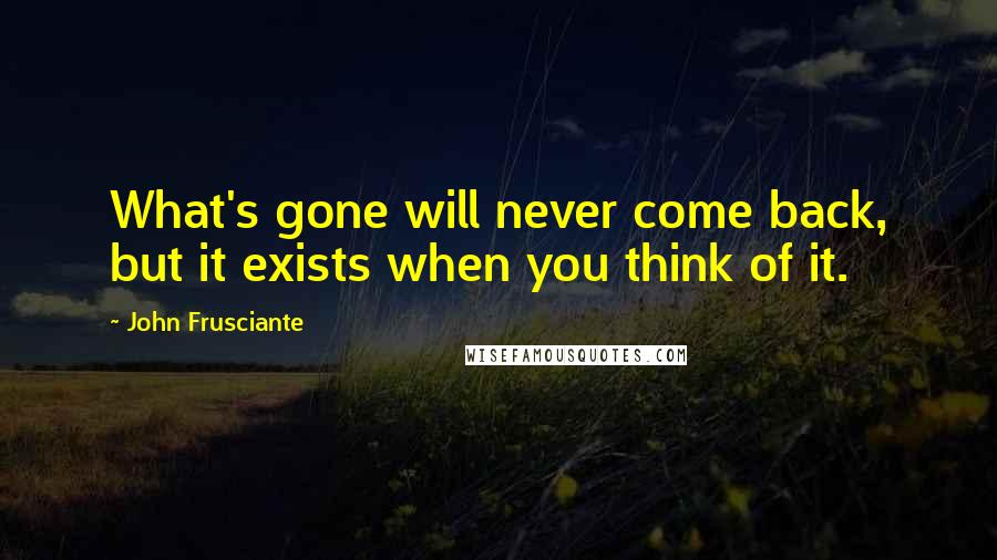 John Frusciante Quotes: What's gone will never come back, but it exists when you think of it.