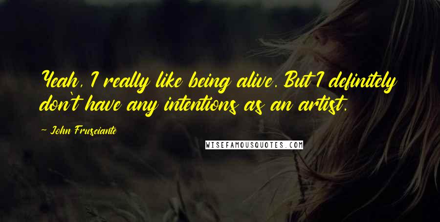 John Frusciante Quotes: Yeah, I really like being alive. But I definitely don't have any intentions as an artist.