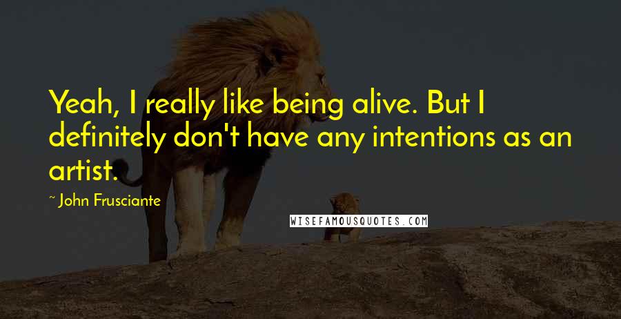 John Frusciante Quotes: Yeah, I really like being alive. But I definitely don't have any intentions as an artist.