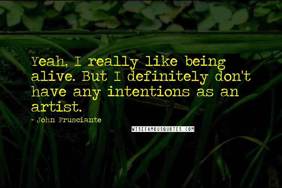 John Frusciante Quotes: Yeah, I really like being alive. But I definitely don't have any intentions as an artist.