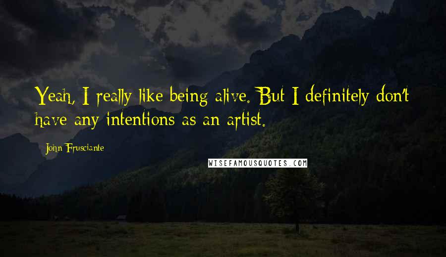 John Frusciante Quotes: Yeah, I really like being alive. But I definitely don't have any intentions as an artist.