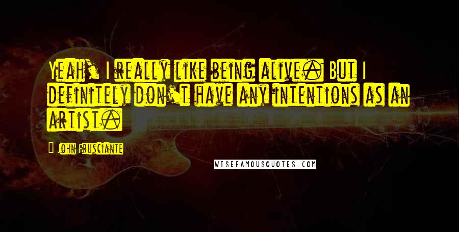 John Frusciante Quotes: Yeah, I really like being alive. But I definitely don't have any intentions as an artist.