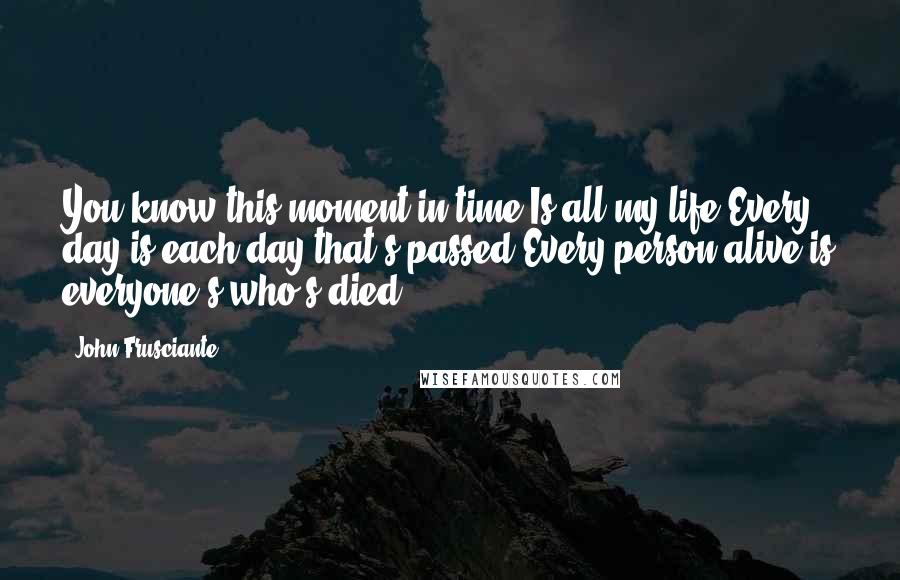 John Frusciante Quotes: You know this moment in time Is all my life Every day is each day that's passed Every person alive is everyone's who's died