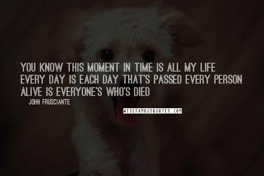 John Frusciante Quotes: You know this moment in time Is all my life Every day is each day that's passed Every person alive is everyone's who's died