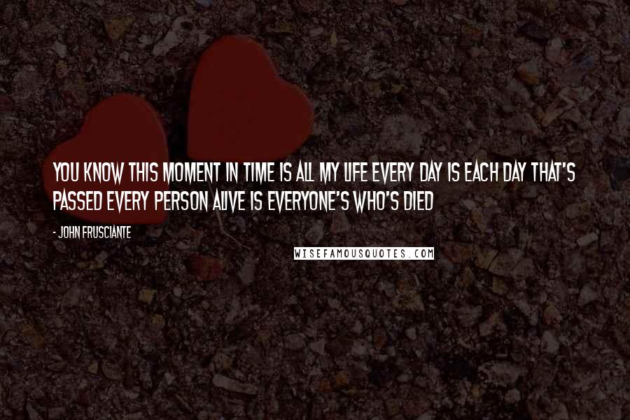 John Frusciante Quotes: You know this moment in time Is all my life Every day is each day that's passed Every person alive is everyone's who's died