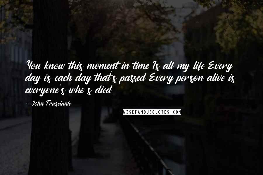 John Frusciante Quotes: You know this moment in time Is all my life Every day is each day that's passed Every person alive is everyone's who's died