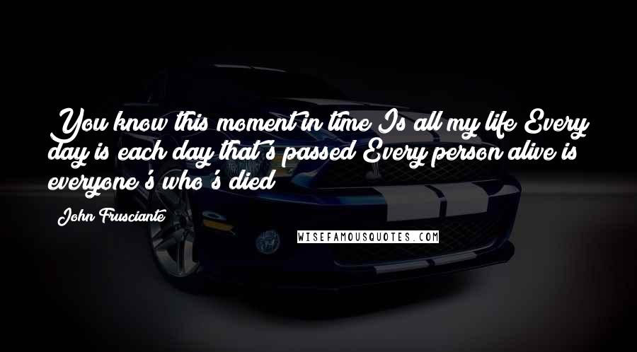 John Frusciante Quotes: You know this moment in time Is all my life Every day is each day that's passed Every person alive is everyone's who's died