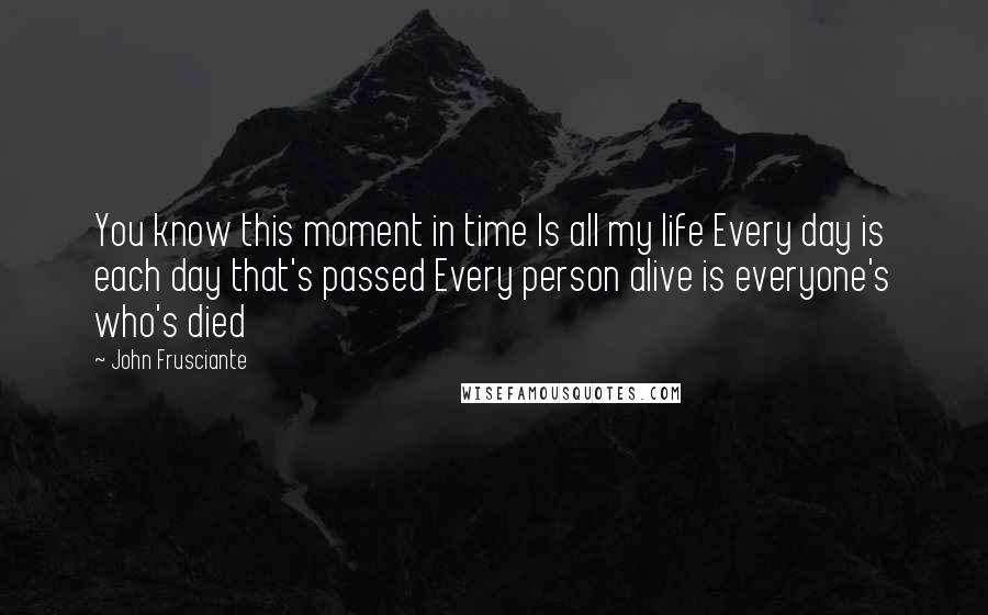 John Frusciante Quotes: You know this moment in time Is all my life Every day is each day that's passed Every person alive is everyone's who's died