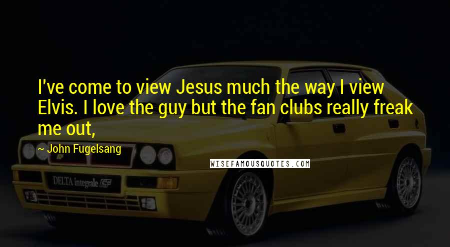 John Fugelsang Quotes: I've come to view Jesus much the way I view Elvis. I love the guy but the fan clubs really freak me out,