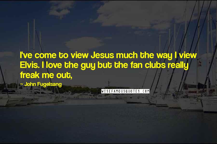 John Fugelsang Quotes: I've come to view Jesus much the way I view Elvis. I love the guy but the fan clubs really freak me out,