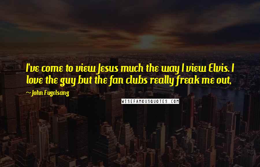 John Fugelsang Quotes: I've come to view Jesus much the way I view Elvis. I love the guy but the fan clubs really freak me out,