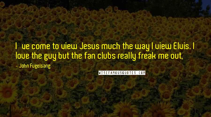 John Fugelsang Quotes: I've come to view Jesus much the way I view Elvis. I love the guy but the fan clubs really freak me out,