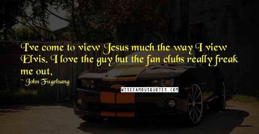 John Fugelsang Quotes: I've come to view Jesus much the way I view Elvis. I love the guy but the fan clubs really freak me out,