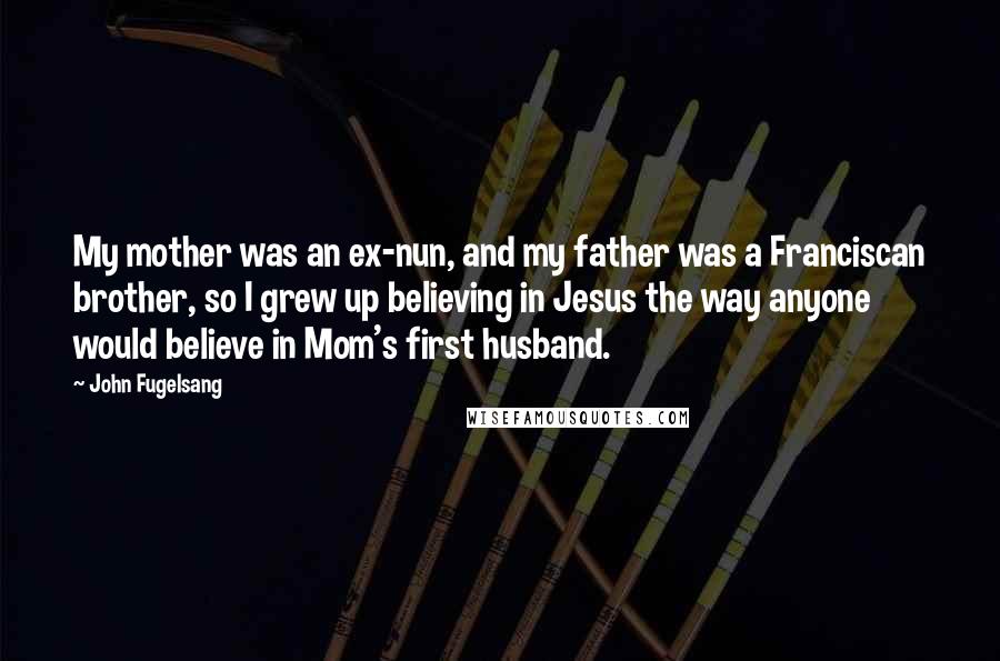 John Fugelsang Quotes: My mother was an ex-nun, and my father was a Franciscan brother, so I grew up believing in Jesus the way anyone would believe in Mom's first husband.