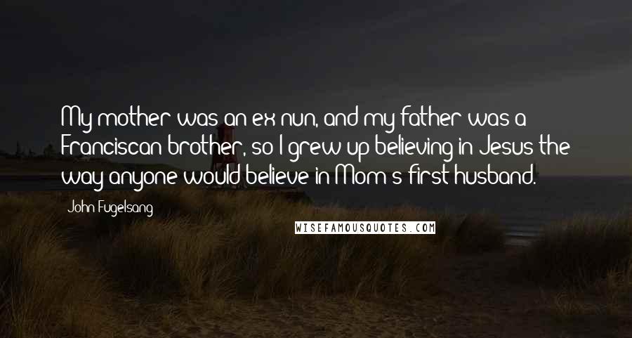 John Fugelsang Quotes: My mother was an ex-nun, and my father was a Franciscan brother, so I grew up believing in Jesus the way anyone would believe in Mom's first husband.