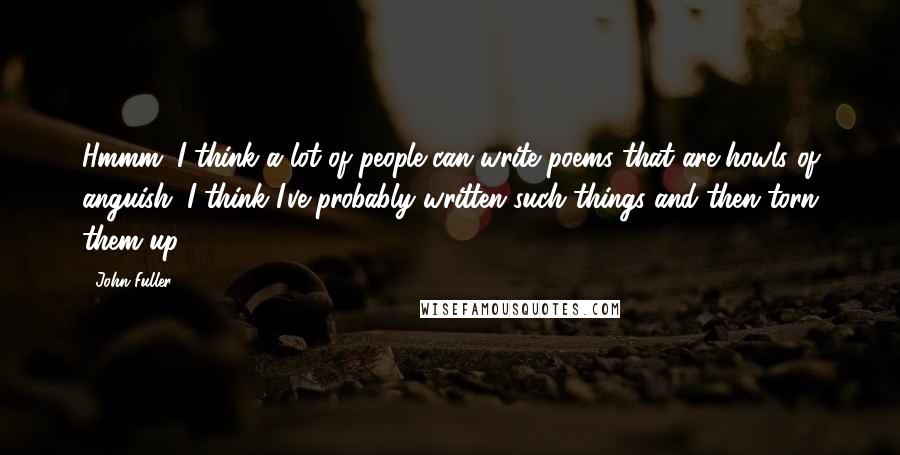 John Fuller Quotes: Hmmm. I think a lot of people can write poems that are howls of anguish. I think I've probably written such things and then torn them up.
