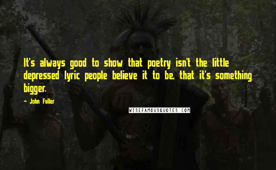 John Fuller Quotes: It's always good to show that poetry isn't the little depressed lyric people believe it to be, that it's something bigger.