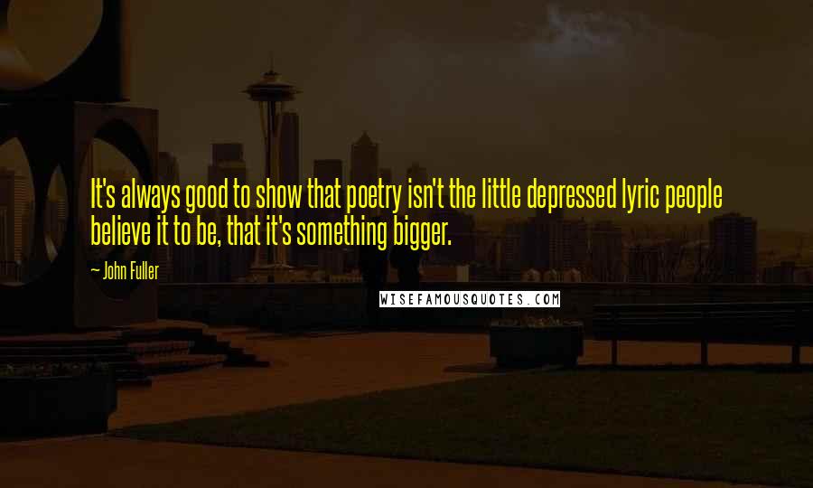 John Fuller Quotes: It's always good to show that poetry isn't the little depressed lyric people believe it to be, that it's something bigger.